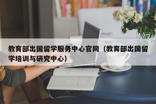 教育部出国留学服务中心官网（教育部出国留学培训与研究中心）