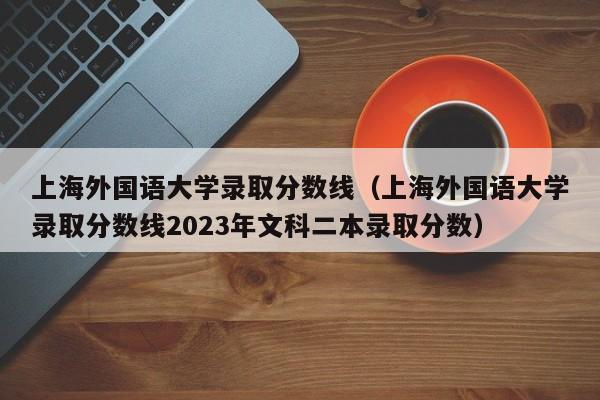 上海外国语大学录取分数线（上海外国语大学录取分数线2023年文科二本录取分数）