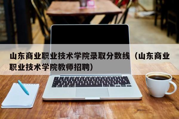 山东商业职业技术学院录取分数线（山东商业职业技术学院教师招聘）