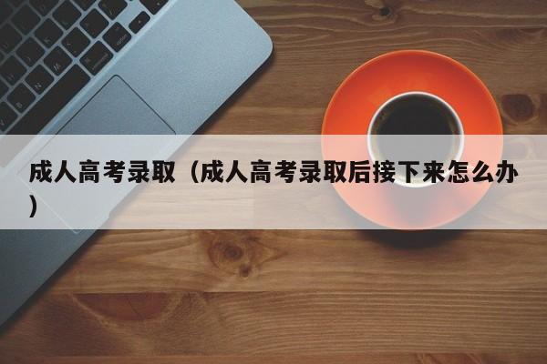 成人高考录取（成人高考录取后接下来怎么办）