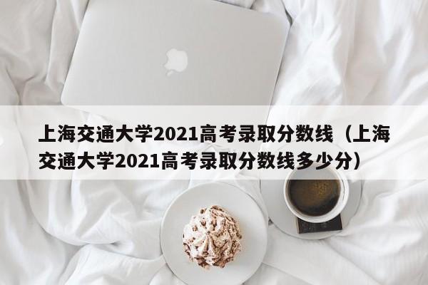 上海交通大学2021高考录取分数线（上海交通大学2021高考录取分数线多少分）