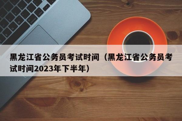 黑龙江省公务员考试时间（黑龙江省公务员考试时间2023年下半年）