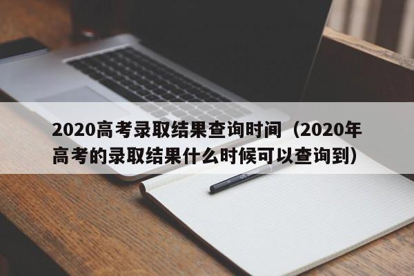 2020高考录取结果查询时间（2020年高考的录取结果什么时候可以查询到）