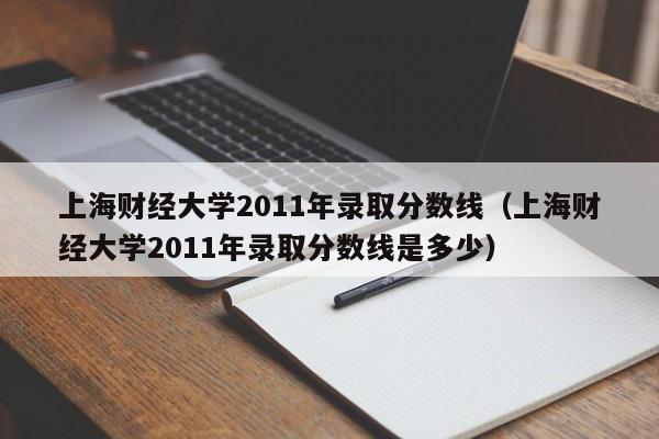 上海财经大学2011年录取分数线（上海财经大学2011年录取分数线是多少）