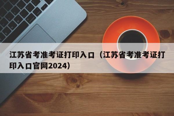 江苏省考准考证打印入口（江苏省考准考证打印入口官网2024）