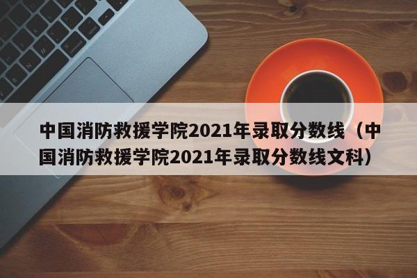 中国消防救援学院2021年录取分数线（中国消防救援学院2021年录取分数线文科）