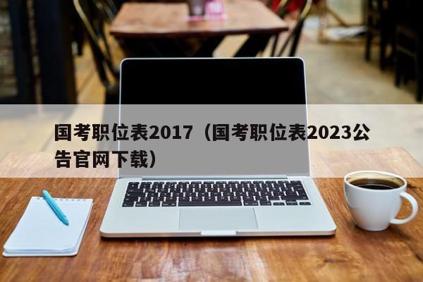 国考职位表2017（国考职位表2023公告官网下载）