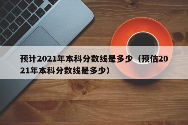 预计2021年本科分数线是多少（预估2021年本科分数线是多少）