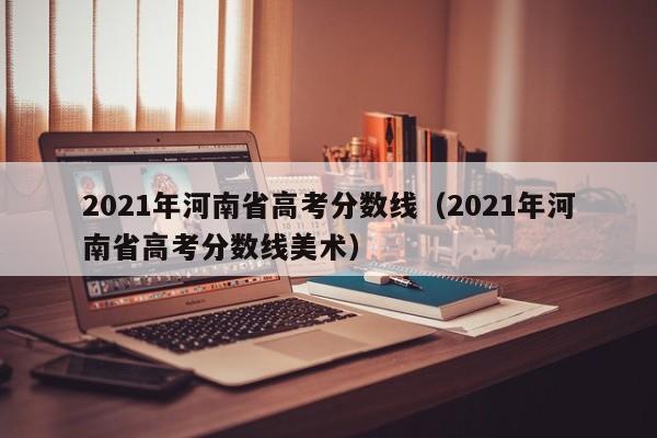 2021年河南省高考分数线（2021年河南省高考分数线美术）