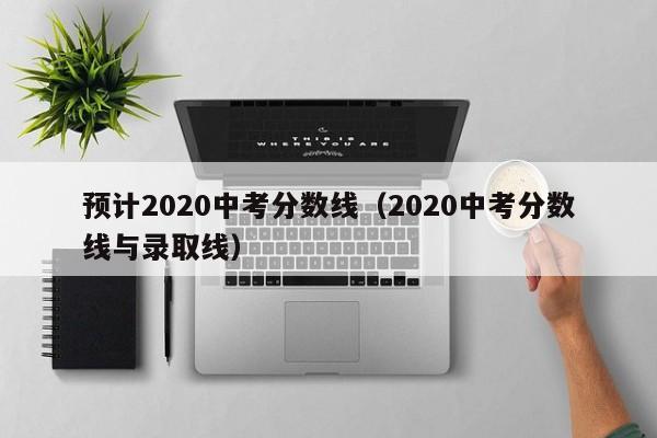 预计2020中考分数线（2020中考分数线与录取线）