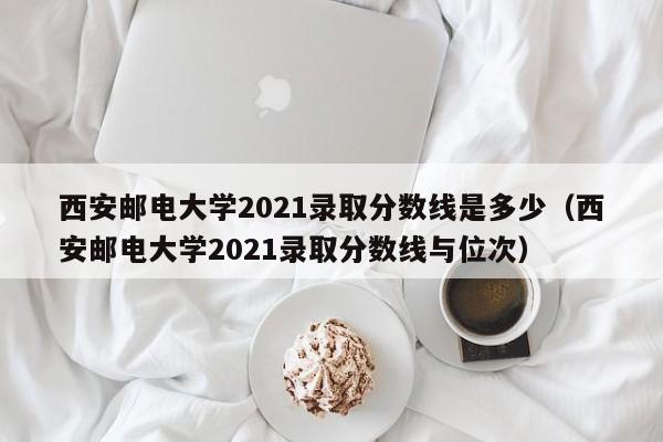 西安邮电大学2021录取分数线是多少（西安邮电大学2021录取分数线与位次）