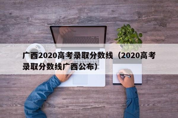 广西2020高考录取分数线（2020高考录取分数线广西公布）