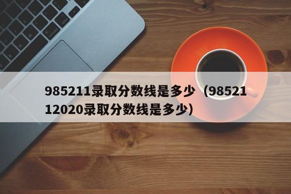 985211录取分数线是多少（9852112020录取分数线是多少）