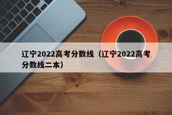 辽宁2022高考分数线（辽宁2022高考分数线二本）