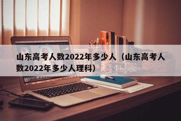 山东高考人数2022年多少人（山东高考人数2022年多少人理科）