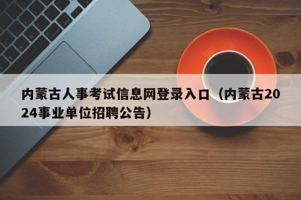 内蒙古人事考试信息网登录入口（内蒙古2024事业单位招聘公告）