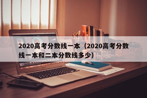 2020高考分数线一本（2020高考分数线一本和二本分数线多少）