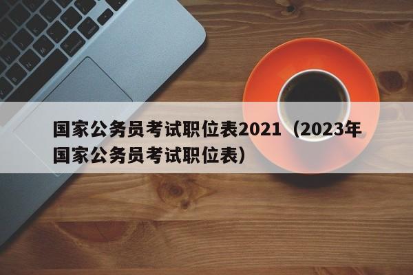 国家公务员考试职位表2021（2023年国家公务员考试职位表）