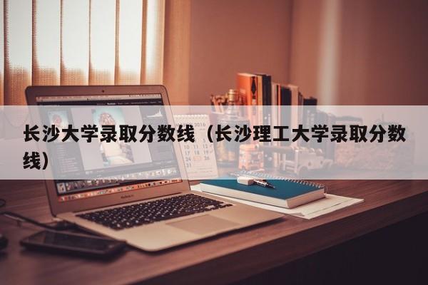 长沙大学录取分数线（长沙理工大学录取分数线）