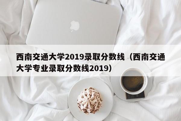 西南交通大学2019录取分数线（西南交通大学专业录取分数线2019）