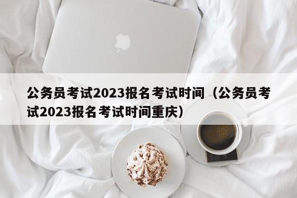 公务员考试2023报名考试时间（公务员考试2023报名考试时间重庆）