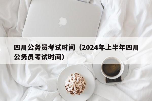 四川公务员考试时间（2024年上半年四川公务员考试时间）