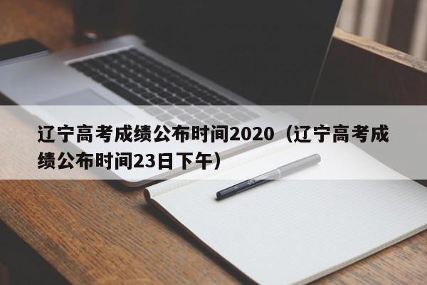 辽宁高考成绩公布时间2020（辽宁高考成绩公布时间23日下午）