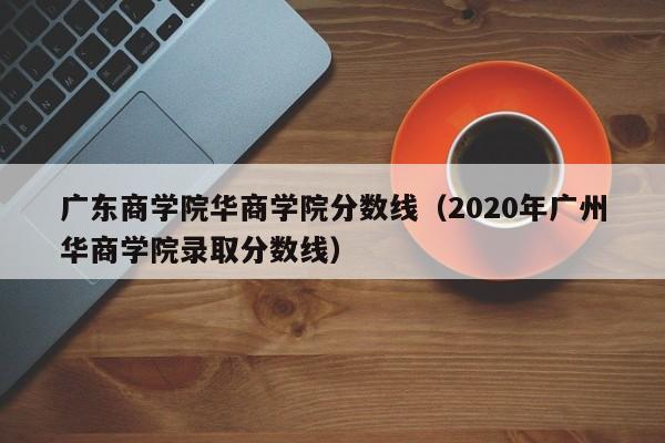 广东商学院华商学院分数线（2020年广州华商学院录取分数线）