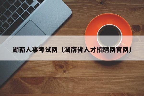 湖南人事考试网（湖南省人才招聘网官网）