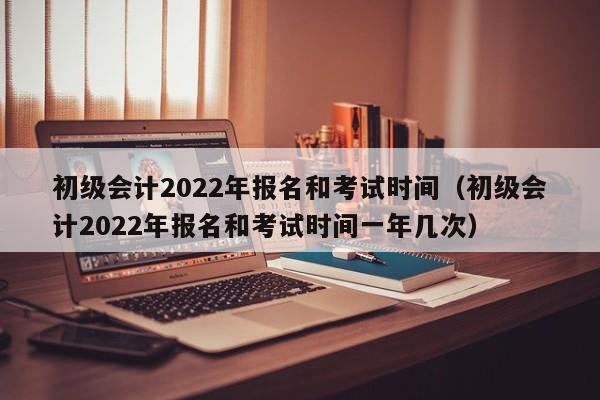 初级会计2022年报名和考试时间（初级会计2022年报名和考试时间一年几次）