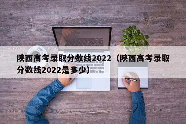 陕西高考录取分数线2022（陕西高考录取分数线2022是多少）