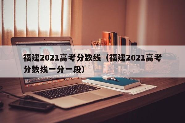 福建2021高考分数线（福建2021高考分数线一分一段）