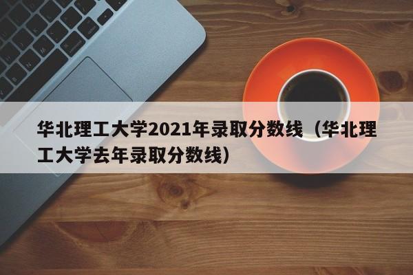 华北理工大学2021年录取分数线（华北理工大学去年录取分数线）