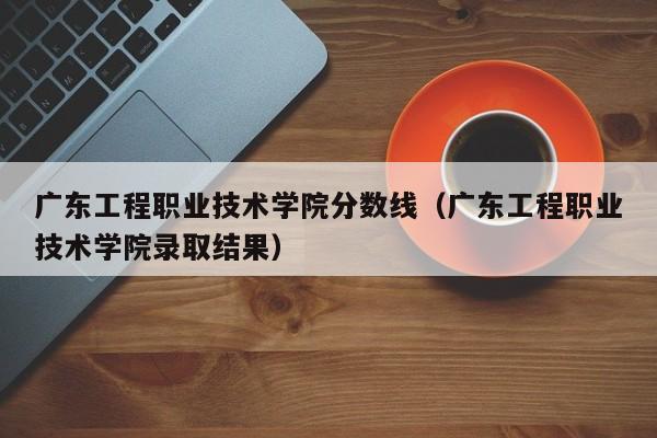 广东工程职业技术学院分数线（广东工程职业技术学院录取结果）