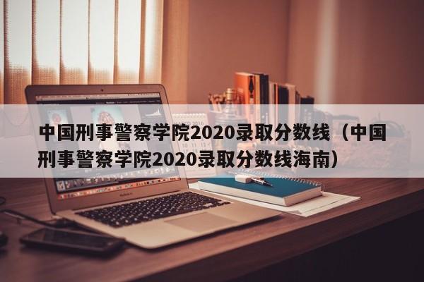 中国刑事警察学院2020录取分数线（中国刑事警察学院2020录取分数线海南）