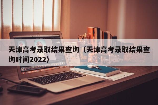 天津高考录取结果查询（天津高考录取结果查询时间2022）