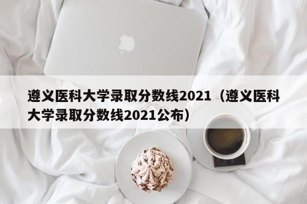 遵义医科大学录取分数线2021（遵义医科大学录取分数线2021公布）