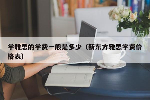 学雅思的学费一般是多少（新东方雅思学费价格表）