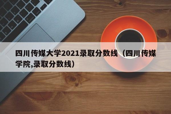 四川传媒大学2021录取分数线（四川传媒学院,录取分数线）