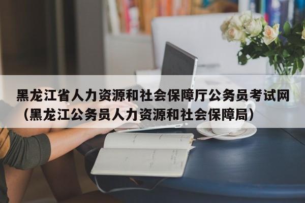 黑龙江省人力资源和社会保障厅公务员考试网（黑龙江公务员人力资源和社会保障局）