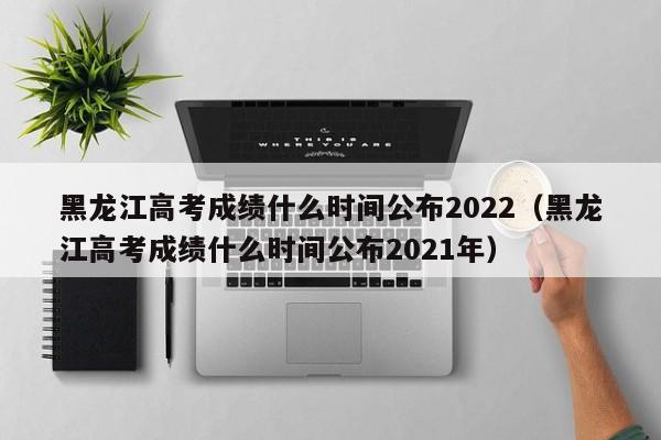 黑龙江高考成绩什么时间公布2022（黑龙江高考成绩什么时间公布2021年）