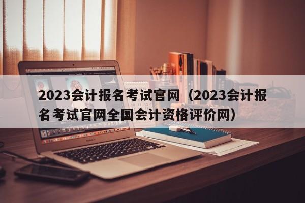 2023会计报名考试官网（2023会计报名考试官网全国会计资格评价网）