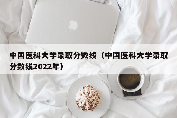 中国医科大学录取分数线（中国医科大学录取分数线2022年）