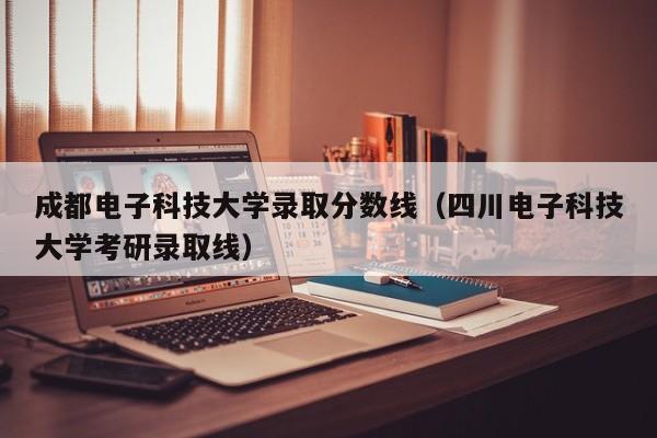 成都电子科技大学录取分数线（四川电子科技大学考研录取线）