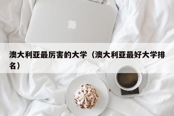 澳大利亚最厉害的大学（澳大利亚最好大学排名）