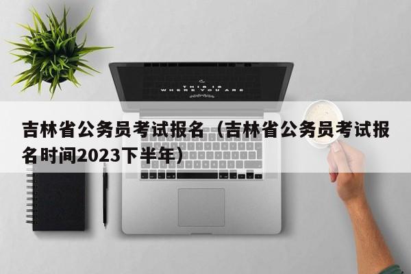 吉林省公务员考试报名（吉林省公务员考试报名时间2023下半年）