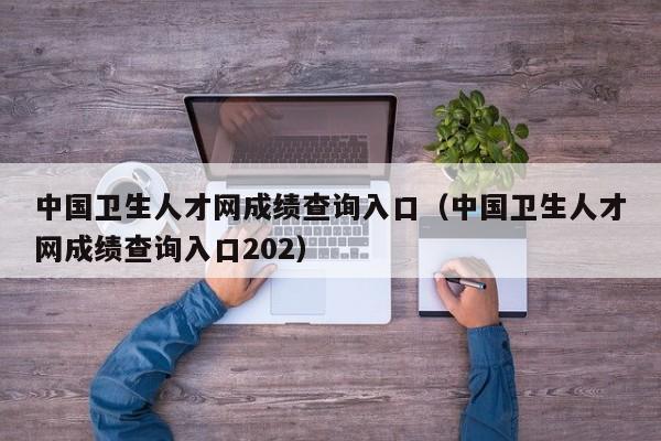 中国卫生人才网成绩查询入口（中国卫生人才网成绩查询入口202）