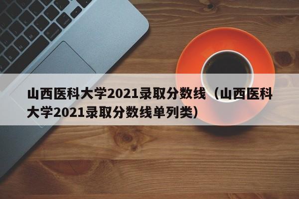 山西医科大学2021录取分数线（山西医科大学2021录取分数线单列类）