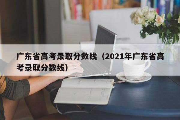 广东省高考录取分数线（2021年广东省高考录取分数线）