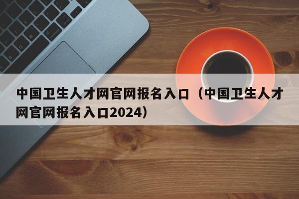 中国卫生人才网官网报名入口（中国卫生人才网官网报名入口2024）